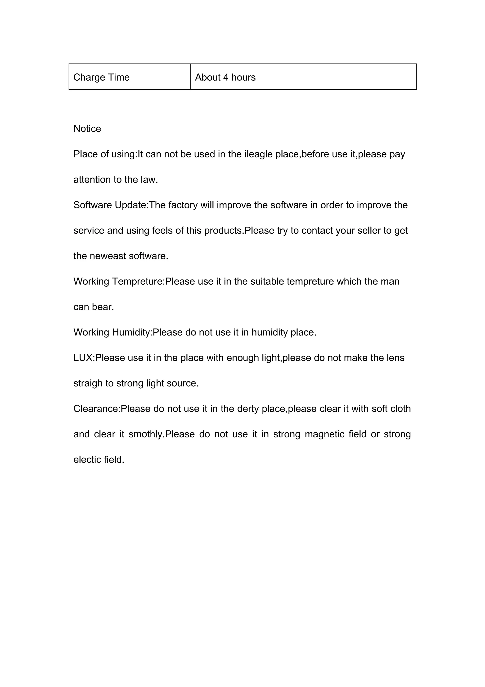 Charge Time About 4 hours 
Notice 
Place of using:It can not be used in the ileagle place,before use it,please pay 
attention to the law. 
Software Update:The factory will improve the software in order to improve the 
service and using feels of this products.Please try to contact your seller to get 
the neweast software. 
Working Tempreture:Please use it in the suitable tempreture which the man 
can bear. 
Working Humidity:Please do not use it in humidity place. 
LUX:Please use it in the place with enough light,please do not make the lens 
straigh to strong light source. 
Clearance:Please do not use it in the derty place,please clear it with soft cloth 
and clear it smothly.Please do not use it in strong magnetic field or strong 
electic field. 
