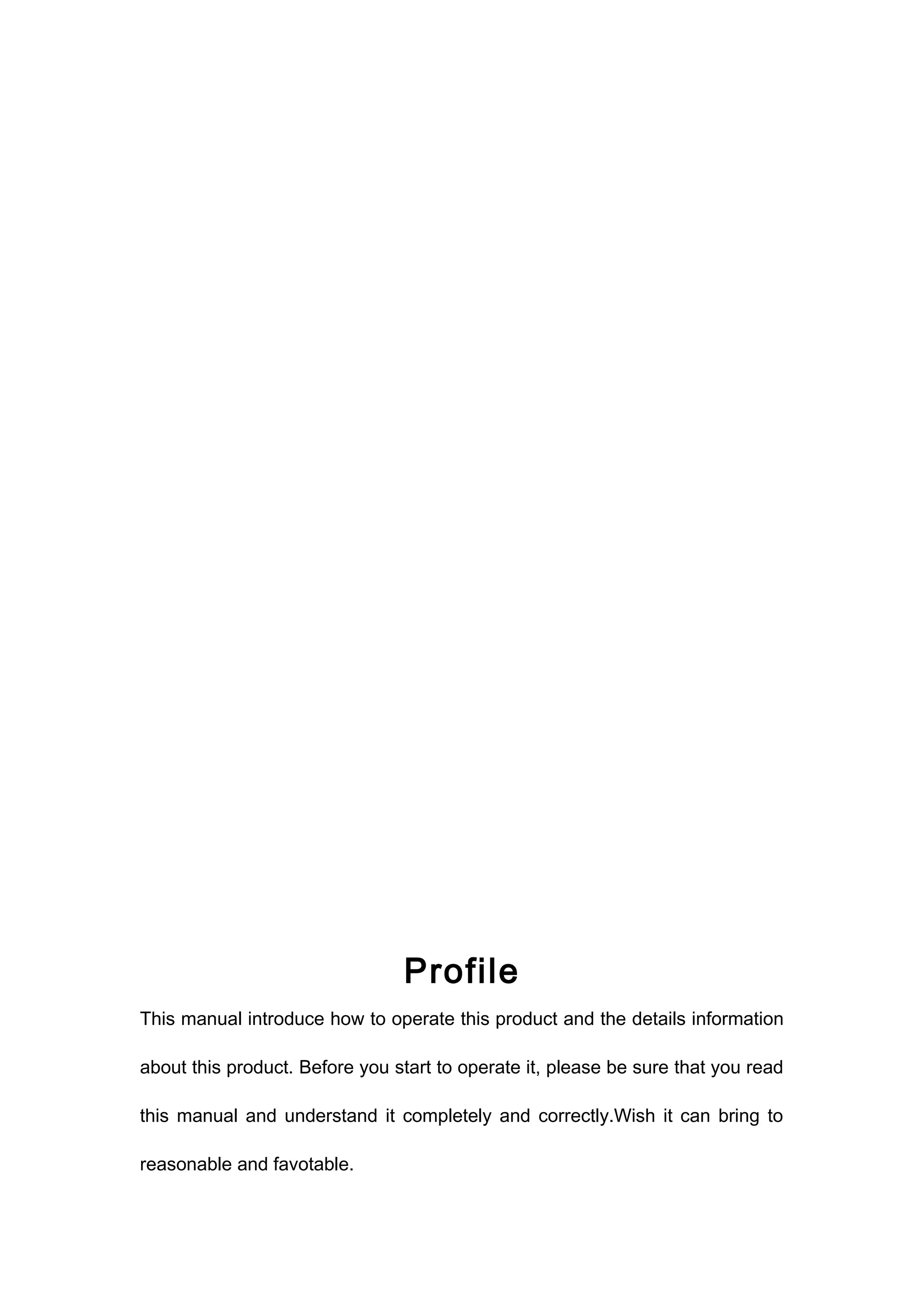 Profile 
This manual introduce how to operate this product and the details information 
about this product. Before you start to operate it, please be sure that you read 
this manual and understand it completely and correctly.Wish it can bring to 
reasonable and favotable. 
 