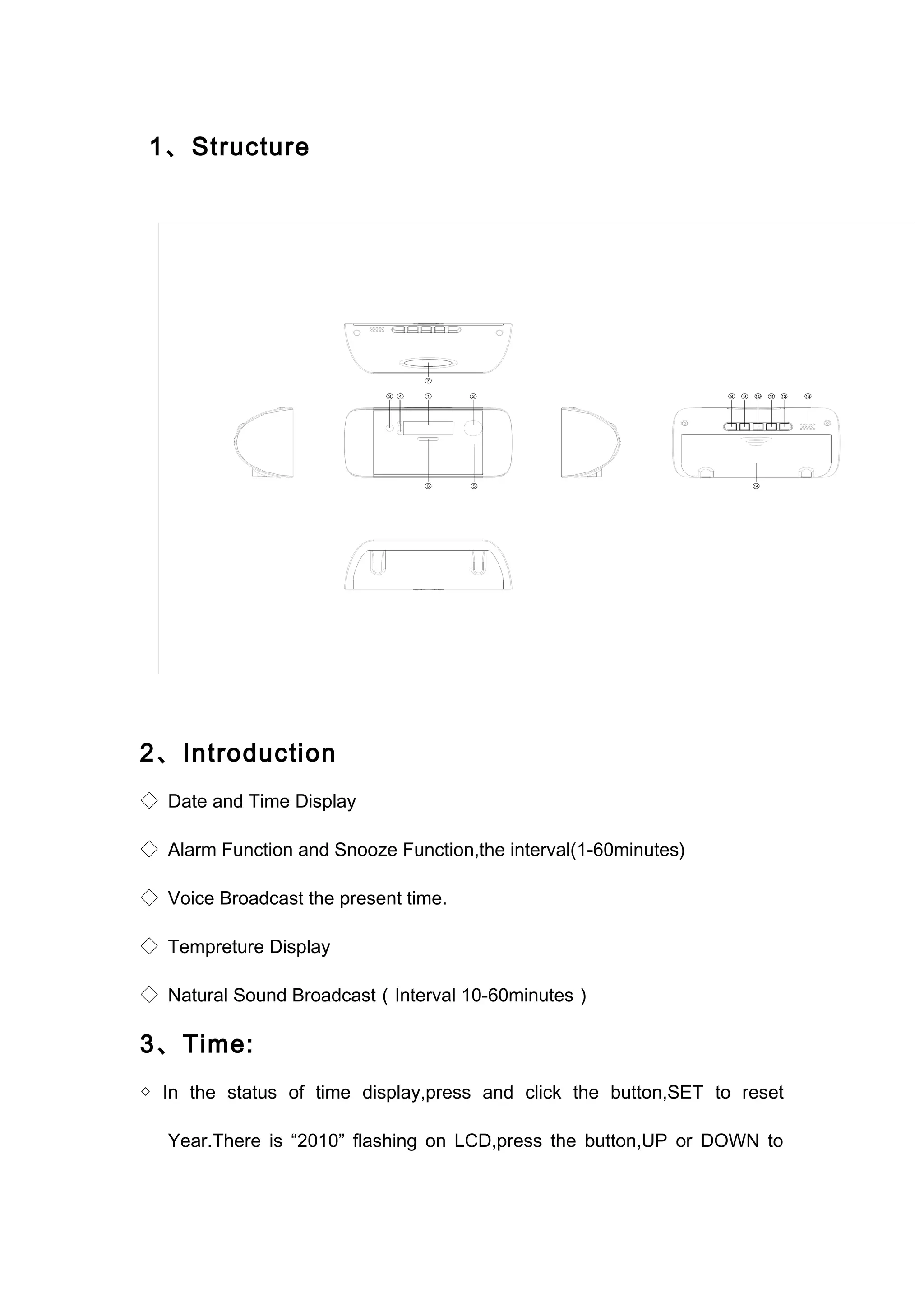 1、Structure 
2、Introduction 
◇ Date and Time Display 
◇ Alarm Function and Snooze Function,the interval(1-60minutes) 
◇ Voice Broadcast the present time. 
◇ Tempreture Display 
◇ Natural Sound Broadcast（Interval 10-60minutes） 
3、Time: 
◇ In the status of time display,press and click the button,SET to reset 
Year.There is “2010” flashing on LCD,press the button,UP or DOWN to 
 