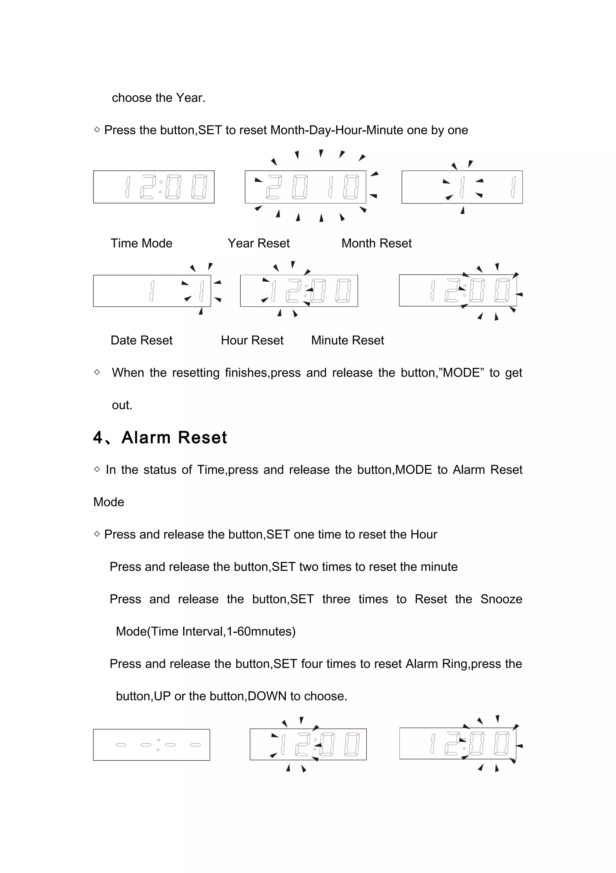 choose the Year. 
◇ Press the button,SET to reset Month-Day-Hour-Minute one by one 
Time Mode Year Reset Month Reset 
Date Reset Hour Reset Minute Reset 
◇ When the resetting finishes,press and release the button,”MODE” to get 
out. 
4、Alarm Reset 
◇ In the status of Time,press and release the button,MODE to Alarm Reset 
Mode 
◇ Press and release the button,SET one time to reset the Hour 
Press and release the button,SET two times to reset the minute 
Press and release the button,SET three times to Reset the Snooze 
Mode(Time Interval,1-60mnutes) 
Press and release the button,SET four times to reset Alarm Ring,press the 
button,UP or the button,DOWN to choose. 
 