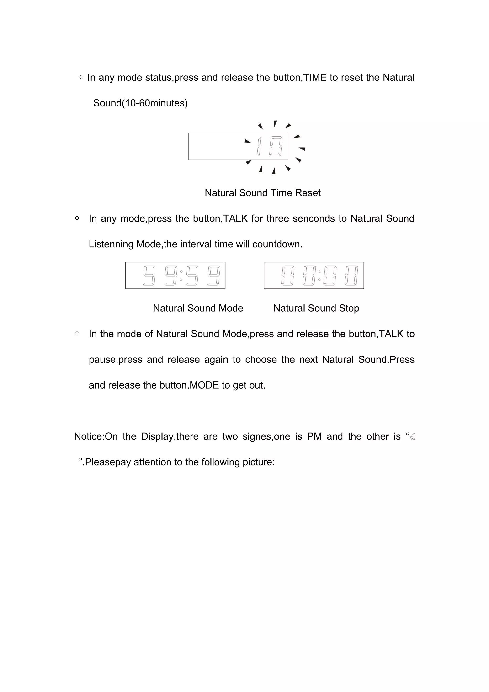 ◇ In any mode status,press and release the button,TIME to reset the Natural 
Sound(10-60minutes) 
Natural Sound Time Reset 
◇ In any mode,press the button,TALK for three senconds to Natural Sound 
Listenning Mode,the interval time will countdown. 
Natural Sound Mode Natural Sound Stop 
◇ In the mode of Natural Sound Mode,press and release the button,TALK to 
pause,press and release again to choose the next Natural Sound.Press 
and release the button,MODE to get out. 
Notice:On the Display,there are two signes,one is PM and the other is “ 
”.Pleasepay attention to the following picture: 
 