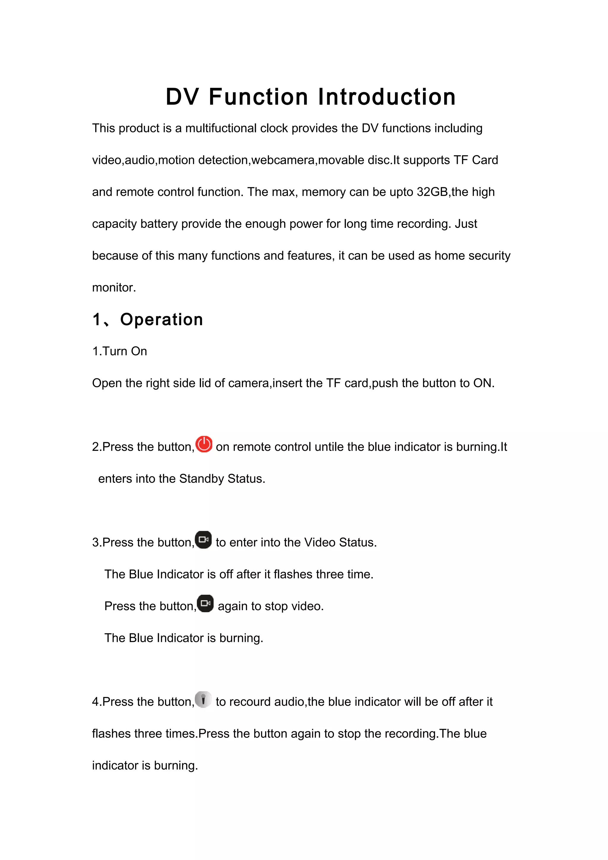DV Function Introduction 
This product is a multifuctional clock provides the DV functions including 
video,audio,motion detection,webcamera,movable disc.It supports TF Card 
and remote control function. The max, memory can be upto 32GB,the high 
capacity battery provide the enough power for long time recording. Just 
because of this many functions and features, it can be used as home security 
monitor. 
1、Operation 
1.Turn On 
Open the right side lid of camera,insert the TF card,push the button to ON. 
2.Press the button, on remote control untile the blue indicator is burning.It 
enters into the Standby Status. 
3.Press the button, to enter into the Video Status. 
The Blue Indicator is off after it flashes three time. 
Press the button, again to stop video. 
The Blue Indicator is burning. 
4.Press the button, to recourd audio,the blue indicator will be off after it 
flashes three times.Press the button again to stop the recording.The blue 
indicator is burning. 
 