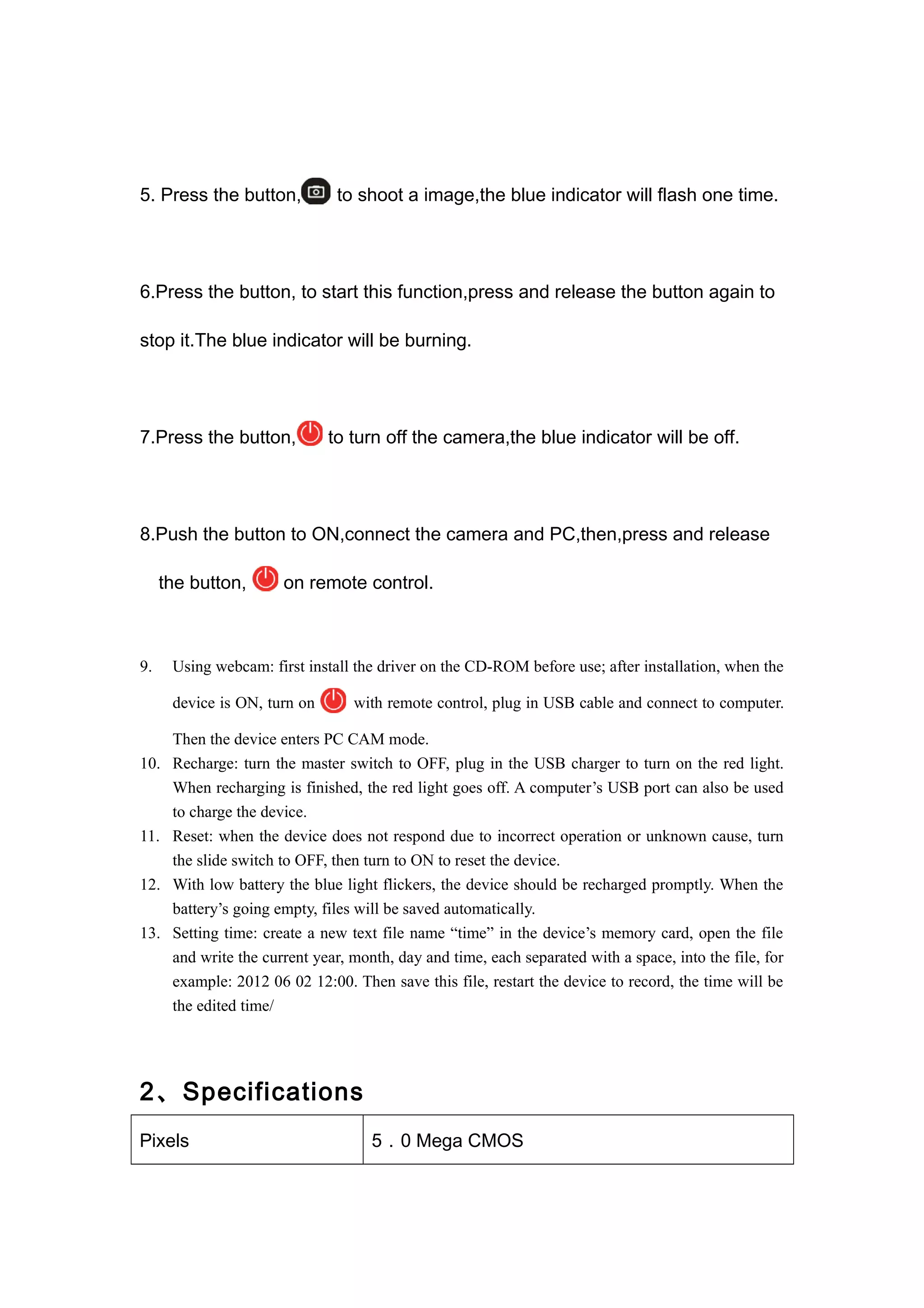 5. Press the button, to shoot a image,the blue indicator will flash one time. 
6.Press the button, to start this function,press and release the button again to 
stop it.The blue indicator will be burning. 
7.Press the button, to turn off the camera,the blue indicator will be off. 
8.Push the button to ON,connect the camera and PC,then,press and release 
the button, on remote control. 
9. Using webcam: first install the driver on the CD-ROM before use; after installation, when the 
device is ON, turn on with remote control, plug in USB cable and connect to computer. 
Then the device enters PC CAM mode. 
10. Recharge: turn the master switch to OFF, plug in the USB charger to turn on the red light. 
When recharging is finished, the red light goes off. A computer’s USB port can also be used 
to charge the device. 
11. Reset: when the device does not respond due to incorrect operation or unknown cause, turn 
the slide switch to OFF, then turn to ON to reset the device. 
12. With low battery the blue light flickers, the device should be recharged promptly. When the 
battery’s going empty, files will be saved automatically. 
13. Setting time: create a new text file name “time” in the device’s memory card, open the file 
and write the current year, month, day and time, each separated with a space, into the file, for 
example: 2012 06 02 12:00. Then save this file, restart the device to record, the time will be 
the edited time/ 
2、Specifications 
Pixels 5．0 Mega CMOS 
 