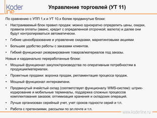 По сравнению с УПП 1.х и УТ 10.х более продвинутые блоки:
• Настраиваемый блок правил продаж: можно однократно определить цены, скидки,
правила оплаты (аванс, кредит с определенной отсрочкой; валюта) и далее они
будут контролироваться автоматически.
• Гибкие ценообразование и управление скидками, маркетинговыми акциями
• Большее удобство работы с заказами клиентов.
• Гибкий функционал резервирования товаров/материалов под заказы.
Новые и кардинально переработанные блоки:
• Мощный функционал закупок/производства по оперативным потребностям в
продукции/материалах.
• Проектные продажи: воронка продаж, регламентация процесса продаж.
• Мощный функционал интеркампани.
• Продвинутый ячейстый склад (соответствует функционалу WMS-систем): штрих-
кодирование и мобильные терминалы, поддержка сложных процессов
комплектования заказов; оптимизация хранения и складских операций.
• Лучше организован серийный учет, учет сроков годности серий и т.п.
• Работа с претензиями, рассылки по эл.почте и т.п.
Управление торговлей (УТ 11)
 