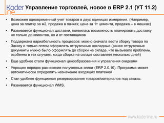 • Возможен одновременный учет товаров в двух единицах измерения. (Например,
цена за плитку за м2, продажа в пачках; цена за 1т цемента, продажа – в мешках)
• Развивается функционал доставки, появилась возможность планировать доставку
не только до клиентов, но и от поставщиков
• Поддержана вариабельность процессов: можно сначала вести сборку товара по
Заказу и только потом оформлять отгрузочные накладные (ранее отгрузочные
документы нужно было оформлять до сборки на складе, что вызывало проблемы,
особенно в тех случаях, когда сборка на складе составляет несколько дней)
• Еще удобнее стали функционал ценообразования и управления скидками
• Упрощен порядок разнесения полученных оплат (ERP 2.0.10). Программа может
автоматически определять назначение входящих платежей
• Стал удобнее функционал резервирования товаров/материалов под заказы.
• Развивается функционал WMS.
Управление торговлей, новое в ERP 2.1 (УТ 11.2)
 