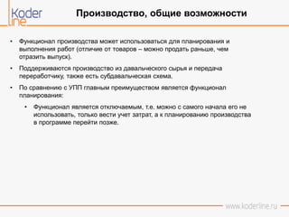 • Функционал производства может использоваться для планирования и
выполнения работ (отличие от товаров – можно продать раньше, чем
отразить выпуск).
• Поддерживаются производство из давальческого сырья и передача
переработчику, также есть субдавальческая схема.
• По сравнению с УПП главным преимуществом является функционал
планирования:
• Функционал является отключаемым, т.е. можно с самого начала его не
использовать, только вести учет затрат, а к планированию производства
в программе перейти позже.
Производство, общие возможности
 
