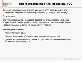 Система производственного планирования в УП адаптирована для
применения Теории системных ограничений (Theory of Constraints)
Суть теории:
для планирования производства достаточно спланировать наиболее
эффективный график работы самого медленного участка и обеспечить
чтобы остальные участки не срывали этот график
Рекомендуемые книги:
• Элияху Голдратт «Цель»
• Детмер, Шрагенхайм «Производство с невероятной скоростью»
• Детмер "Теория ограничений Голдратта". (эта книга построена как методичка
по практике применения ТОС)
Производственное планирование, ТОС
 