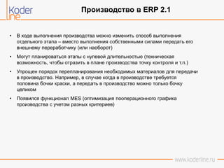 • В ходе выполнения производства можно изменить способ выполнения
отдельного этапа – вместо выполнения собственными силами передать его
внешнему переработчику (или наоборот)
• Могут планироваться этапы с нулевой длительностью (техническая
возможность, чтобы отразить в плане производства точку контроля и т.п.)
• Упрощен порядок перепланирования необходимых материалов для передачи
в производство. Например, в случае когда в производстве требуется
половина бочки краски, а передать в производство можно только бочку
целиком
• Появился функционал MES (оптимизация пооперационного графика
производства с учетом разных критериев)
Производство в ERP 2.1
 
