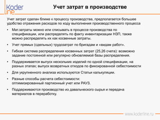 Учет затрат сделан ближе к процессу производства, предполагается большее
удобство отражения расходов по ходу выполнения производственного процесса
• Мат.затраты можно или списывать в процессе производства по
спецификации, или распределять по факту инвентаризации НЗП, также
можно распределять их как косвенные затраты.
• Учет прямых (сдельных) трудозатрат по бригадам и «видам работ».
• Гибкая система распределения косвенных затрат (25,26 счета): возможно
задание постоянной или регулярно обновляемой базы распределения.
• Поддерживается выпуск нескольких изделий по одной спецификации, на
разных этапах; выпуск возвратных отходов по фиксированной себестоимости
• Для укрупненного анализа используются Статьи калькуляции.
• Разные способы расчета себестоимости:
оптимизированный партионный учет или РАУЗ.
• Поддерживаются производство из давальческого сырья и передача
материалов в переработку.
Учет затрат в производстве
 