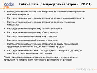 • Распределения вспомогательных материалов по направлениям потребления
основных материалов;
• Распределение вспомогательных материалов по весу основных материалов
• Распределение вспомогательных материалов по объему основных
материалов
• Распределение по планируемому количеству выпуска
• Распределение по планируемому объему выпуска
• Распределение по планируемому весу продукции
• Распределение по плановой стоимости продукции
• Распределение вспомогательных материалов по видам прямых видов
трудозатрат, использованных для производства продукции
• Распределение по нормативам расхода данного материала (удобно для
материалов, израсходованных сверх нормы.
Через параметры правил распределения можно ограничить состав групп
продукции, на которые будет происходить распределение расходов
Гибкие базы распределения затрат (ERP 2.1)
 