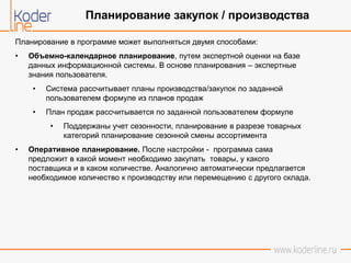 Планирование в программе может выполняться двумя способами:
• Объемно-календарное планирование, путем экспертной оценки на базе
данных информационной системы. В основе планирования – экспертные
знания пользователя.
• Система рассчитывает планы производства/закупок по заданной
пользователем формуле из планов продаж
• План продаж рассчитывается по заданной пользователем формуле
• Поддержаны учет сезонности, планирование в разрезе товарных
категорий планирование сезонной смены ассортимента
• Оперативное планирование. После настройки - программа сама
предложит в какой момент необходимо закупать товары, у какого
поставщика и в каком количестве. Аналогично автоматически предлагается
необходимое количество к производству или перемещению с другого склада.
Планирование закупок / производства
 