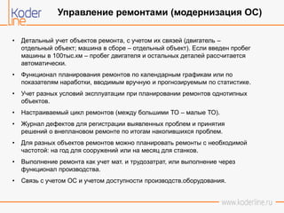 • Детальный учет объектов ремонта, с учетом их связей (двигатель –
отдельный объект; машина в сборе – отдельный объект). Если введен пробег
машины в 100тыс.км – пробег двигателя и остальных деталей рассчитается
автоматически.
• Функционал планирования ремонтов по календарным графикам или по
показателям наработки, вводимым вручную и прогнозируемым по статистике.
• Учет разных условий эксплуатации при планировании ремонтов однотипных
объектов.
• Настраиваемый цикл ремонтов (между большими ТО – малые ТО).
• Журнал дефектов для регистрации выявленных проблем и принятия
решений о внеплановом ремонте по итогам накопившихся проблем.
• Для разных объектов ремонтов можно планировать ремонты с необходимой
частотой: на год для сооружений или на месяц для станков.
• Выполнение ремонта как учет мат. и трудозатрат, или выполнение через
функционал производства.
• Связь с учетом ОС и учетом доступности производств.оборудования.
Управление ремонтами (модернизация ОС)
 