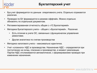 • Бух.учет формируется по данным оперативного учета. Отдельно отражаются
различия.
• Проводки по БУ формируются в режиме оффлайн. Можно отдельно
обновлять по отдельным документам.
• Регламентированная отчетность общая с «1С:Бухгалтерией»
• Методика бухгалтерского учета – общая с «Бухгалтерией». Различия:
• Есть отличия в учете ОС, связанные с функционалом управления
ремонтами.
• Другая аналитика по счетам производства
• Методика налогового учета – максимально идентична.
• Учет «сложного» НДС в производстве. Назначение НДС – определяется при
поступлении на склад, списании в производство, в момент реализации.
Партии НДС отслеживаются автоматически, с формированием проводок при
изменении назначения.
Бухгалтерский учет
 