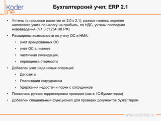 • Учтены (в процессе развития от 2.0 к 2.1), разные нюансы ведения
налогового учета по налогу на прибыль, по НДС, учтены последние
нововведения (п.1.3 ст.254 НК РФ)
• Расширены возможности по учету ОС и НМА:
• учет арендованных ОС
• учет ОС в лизинге
• частичная ликвидация,
• переоценка стоимости
• Добавлен учет ряда новых операций
• Депозиты
• Реализация сотрудникам
• Удержания недостач и порчи с сотрудников
• Появилась ручная корректировки проводок (как в 1С:Бухгалтерии)
• Добавлен специальный функционал для проверки документов бухгалтером
Бухгалтерский учет, ERP 2.1
 