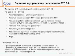 • Функционал ERP полностью идентичен функционалу ЗУП 3.0
• По сравнению с ЗУП 2.5:
• Развитое управление штатным расписанием
• Развитый анализ планового ФОТ и план-фактный анализ ФОТ
• Повышено удобство работы с системой – для выполнения типовых
операций требуется меньше действий, логика данных действий проще
• Появился учет совмещения должностей
• Расширен учет рабочего времени
• Формирование оценочных обязательств (резервов) по оплате отпусков,
реализован метод обязательств (МСФО)
• И проч.
Развитие в ERP 2.1
• При выпуске ЗУП 3.0 были жалоб на ошибки в сложных расчетных
механизмах, существовавших еще в ЗУП 2.5. На текущий момент все
критичные проблемы решены. В ЗУП их устранили к середине 2015г, в ERP
обновленный ЗУП вошел в версию 2.1
Зарплата и управление персоналом ЗУП 3.0
 