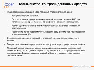 • Реализовано планирование ДС с помощью платежного календаря:
• Контроль текущих остатков.
• Остатки с учетом просроченных платежей: запланированные РДС, не
исполненные во врем; платежи по графику по заказам поставщикам.
• Расчет сумм остатков с учетом всех ожидаемых платежей или только
утвержденных.
• Разнесение по банковским счетам/кассам. Ввод документов планирования
и перемещения ДС.
• Возможно планирование траншей и платежей по полученным кредитам и
займам.
• Все расходы денежных средств можно пропустить через процесс согласования.
• По каждой статье движения денежных средств можно задать ежемесячный
лимит расхода, в т.ч. с детализацией по юр.лицам или по подразделениям. При
использовании Бюджетирования (далее) гибкость установки лимитов может
быть еще выше.
Казначейство, контроль денежных средств
 