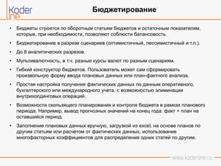 • Бюджеты строятся по оборотным статьям бюджетов и остаточным показателям,
которые, при необходимости, позволяют соблюсти балансовость.
• Бюджетирование в разрезе сценариев (оптимистичный, пессимистичный и т.п.).
• До 8 аналитических разрезов.
• Мультивалютность, в т.ч. разные курсы валют по разным сценариям.
• Гибкий конструктор бюджетов. Пользователь может сам сформировать
произвольную форму ввода плановых данных или план-фактного анализа.
• Простая настройка получения фактических данных по данным оперативного,
бухгалтерского или международного учета, с возможностью элиминации
внутрихолдинговых операций.
• Возможности скользящего планирования и контроля бюджета в рамках планового
периода. Например, вывод прогнозных значений на конец года: факт + план на
оставшийся период.
• Заполнение плановых данных вручную, загрузкой из excel, на основе планов по
другим статьям или расчетом от фактических данных, использование
многофакторных коэффициентов для распределения одних статей по другим.
Бюджетирование
 