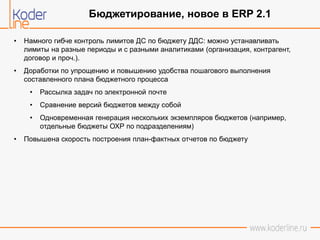 • Намного гибче контроль лимитов ДС по бюджету ДДС: можно устанавливать
лимиты на разные периоды и с разными аналитиками (организация, контрагент,
договор и проч.).
• Доработки по упрощению и повышению удобства пошагового выполнения
составленного плана бюджетного процесса
• Рассылка задач по электронной почте
• Сравнение версий бюджетов между собой
• Одновременная генерация нескольких экземпляров бюджетов (например,
отдельные бюджеты ОХР по подразделениям)
• Повышена скорость построения план-фактных отчетов по бюджету
Бюджетирование, новое в ERP 2.1
 