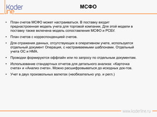 • План счетов МСФО может настраиваться. В поставку входит
преднастроенная модель учета для торговой компании. Для этой модели в
поставку также включена модель сопоставления МСФО и РСБУ.
• План счетов с корреспонденцией счетов.
• Для отражения данных, отсутствующих в оперативном учете, используется
отдельный документ Операция, с настраиваемыми шаблонами. Отдельный
учета ОС и НМА.
• Проводки формируются оффлайн или по запросу по отдельным документам.
• Использование стандартных отчетов для детального анализа: «Карточка
счета» и «Анализ счета». Можно расшифровываться до исходных док-тов.
• Учет в двух произвольных валютах (необязательно упр. и регл.)
МСФО
 