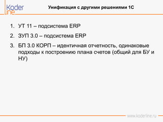 Унификация с другими решениями 1С
1. УТ 11 – подсистема ERP
2. ЗУП 3.0 – подсистема ERP
3. БП 3.0 КОРП – идентичная отчетность, одинаковые
подходы к построению плана счетов (общий для БУ и
НУ)
 