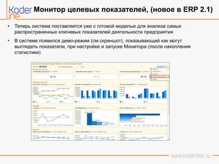 • Теперь система поставляется уже с готовой моделью для анализа самых
распространенных ключевых показателей деятельности предприятия
• В системе появился демо-режим (см.скриншот), показывающий как могут
выглядеть показатели, при настройке и запуске Монитора (после накопления
статистики)
Монитор целевых показателей, (новое в ERP 2.1)
 