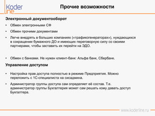 Электронный документооборот
• Обмен электронными СФ
• Обмен прочими документами
• Легче внедрять в больших компаниях («трафикогенераторах»), нуждающихся
в сокращении бумажного ДО и имеющих переговорную силу со своими
партнерами, чтобы заставить их перейти на ЭДО.
• Обмен с банками. Не нужен клиент-банк: Альфа банк, Сбербанк.
Управление доступом
• Настройка прав доступа полностью в режиме Предприятия. Можно
переложить с 1С-специалиста на сисадмина.
• Администратор группы доступа сам определяет её состав. Т.е.
администратор группы Бухгалтерия может сам решать кому давать доступ
Бухгалтера.
Прочие возможности
 