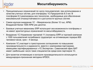 • Принципиальных ограничений по числу пользователей, при использовании в
качестве учетных систем, для платформы 1С:Предприятие 8.3 нет. В
платформе 8.3 реализованы все технологии, необходимые для обеспечения
максимальной отказоустойчивости и доступности крупных систем.
• Самое крупное внедрение 1С - Межрегионгаз (более 10 тыс. АРМ).
Внедрений более 1000 АРМ уже десятки.
• Базовые учетные механизмы ERP используют все возможности платформы и
не имеют архитектурных ограничений по масштабируемости.
• Внедрение 1С:Управление торговлей 11 (половины ERP) в торговой компании
с 1000 пользователей потребовало трудозатрат на оптимизацию порядка 800
человеко-часов, срок – 4 месяца.
• Компания 1С участвует в трехсторонних соглашениях по повышению
производительности и надежности, вместе с компаниями-партнерами,
имеющими сертифицированных «1С:Экспертов». Савеловский офис БИТ
имеет наибольшее число таких специалистов среди всех партнеров 1С.
• Для проектов оптимизации и контроля производительности используется
международно-признанная методика APDEX.
Масштабируемость
 