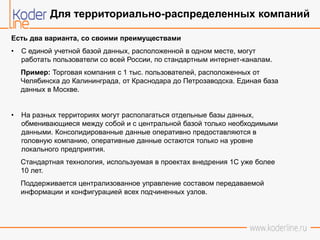 Есть два варианта, со своими преимуществами
• С единой учетной базой данных, расположенной в одном месте, могут
работать пользователи со всей России, по стандартным интернет-каналам.
Пример: Торговая компания с 1 тыс. пользователей, расположенных от
Челябинска до Калининграда, от Краснодара до Петрозаводска. Единая база
данных в Москве.
• На разных территориях могут располагаться отдельные базы данных,
обменивающиеся между собой и с центральной базой только необходимыми
данными. Консолидированные данные оперативно предоставляются в
головную компанию, оперативные данные остаются только на уровне
локального предприятия.
Стандартная технология, используемая в проектах внедрения 1С уже более
10 лет.
Поддерживается централизованное управление составом передаваемой
информации и конфигурацией всех подчиненных узлов.
Для территориально-распределенных компаний
 