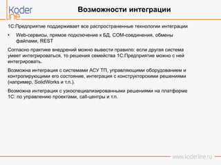 1C:Предприятие поддерживает все распространенные технологии интеграции
• Web-сервисы, прямое подключение к БД, COM-соединения, обмены
файлами, REST
Согласно практике внедрений можно вывести правило: если другая система
умеет интегрироваться, то решения семейства 1С:Предприятие можно с ней
интегрировать.
Возможна интеграция с системами АСУ ТП, управляющими оборудованием и
контролирующими его состояние, интеграция с конструкторскими решениями
(например, SolidWorks и т.п.).
Возможна интеграция с узкоспециализированными решениями на платформе
1С: по управлению проектами, call-центры и т.п.
Возможности интеграции
 
