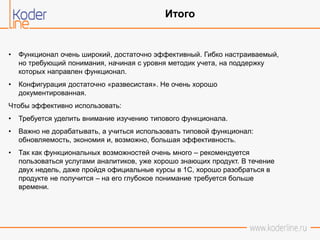 • Функционал очень широкий, достаточно эффективный. Гибко настраиваемый,
но требующий понимания, начиная с уровня методик учета, на поддержку
которых направлен функционал.
• Конфигурация достаточно «развесистая». Не очень хорошо
документированная.
Чтобы эффективно использовать:
• Требуется уделить внимание изучению типового функционала.
• Важно не дорабатывать, а учиться использовать типовой функционал:
обновляемость, экономия и, возможно, большая эффективность.
• Так как функциональных возможностей очень много – рекомендуется
пользоваться услугами аналитиков, уже хорошо знающих продукт. В течение
двух недель, даже пройдя официальные курсы в 1С, хорошо разобраться в
продукте не получится – на его глубокое понимание требуется больше
времени.
Итого
 