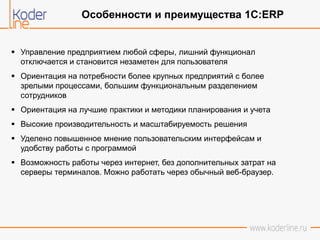  Управление предприятием любой сферы, лишний функционал
отключается и становится незаметен для пользователя
 Ориентация на потребности более крупных предприятий с более
зрелыми процессами, большим функциональным разделением
сотрудников
 Ориентация на лучшие практики и методики планирования и учета
 Высокие производительность и масштабируемость решения
 Уделено повышенное мнение пользовательским интерфейсам и
удобству работы с программой
 Возможность работы через интернет, без дополнительных затрат на
серверы терминалов. Можно работать через обычный веб-браузер.
Особенности и преимущества 1С:ERP
 