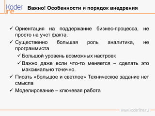  Ориентация на поддержание бизнес-процесса, не
просто на учет факта.
 Существенно большая роль аналитика, не
программиста
 Большой уровень возможных настроек
 Важно даже если что-то меняется – сделать это
максимально точечно.
 Писать «большое и светлое» Техническое задание нет
смысла
 Моделирование – ключевая работа
Важно! Особенности и порядок внедрения
 