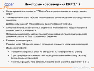 • Ликвидированы отставания от УПП по гибкости распределения производственных
затрат
• Значительно повышена гибкость планирования и диспетчирования производственных
процессов
• Добавлен функционал планирования и диспетчирования типа MES
• Улучшена интеграция финансовых бюджетов с планированием продаж и закупок в
разрезе товаров и материалов
• Появилась возможность задания произвольных правил контроля лимитов расхода
денежных средств на базе составленных бюджетов
• Развитие налогового учета
• Развитие учета ОС (аренда, лизинг, переоценка стоимости, частичная ликвидация)
• Изменен интерфейс:
• Переработка экранных форм по стандартам 1С:Предприятие 8.3 (Такси)
• Структура разделов изменена: они перегруппированы по большему сходству
функциональных признаков
• Некоторые разделы пока остались без изменений. Вероятно доработают в 2.1.3
Некоторые нововведения ERP 2.1.2
 