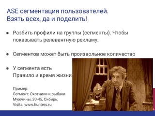 ASE сегментация пользователей.
Взять всех, да и поделить!
● Разбить профили на группы (сегменты). Чтобы
показывать релевантную рекламу.
● Сегментов может быть произвольное количество
● У сегмента есть
Правило и время жизни
Пример:
Сегмент: Охотники и рыбаки
Мужчины, 30-45, Сибирь,
Visits: www.hunters.ru
 