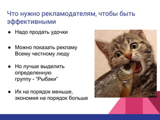 Что нужно рекламодателям, чтобы быть
эффективными
● Надо продать удочки
● Можно показать рекламу
Всему честному люду
● Но лучше выделить
определенную
группу - “Рыбаки”
● Их на порядок меньше,
экономия на порядок больше
 