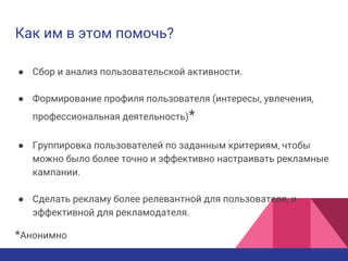 Как им в этом помочь?
● Сбор и анализ пользовательской активности.
● Формирование профиля пользователя (интересы, увлечения,
профессиональная деятельность)*
● Группировка пользователей по заданным критериям, чтобы
можно было более точно и эффективно настраивать рекламные
кампании.
● Сделать рекламу более релевантной для пользователя, и
эффективной для рекламодателя.
*Анонимно
 