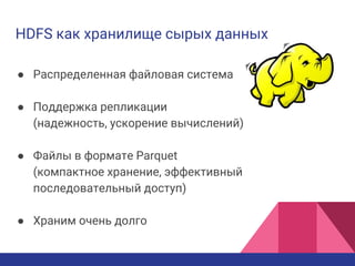 HDFS как хранилище сырых данных
● Распределенная файловая система
● Поддержка репликации
(надежность, ускорение вычислений)
● Файлы в формате Parquet
(компактное хранение, эффективный
последовательный доступ)
● Храним очень долго
 
