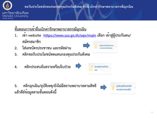 ขอรับประโยชน์ทดแทนกองทุนประกันสังคม กรณี เบิกค่ารักษาพยาบาลกรณีฉุกเฉิน
10
ขั้นตอนการเข้ายื่นเบิกค่ารักษาพยาบาลกรณีฉุกเฉิน
1. เข้า website https://www.sso.go.th/wpr/main เลือก เข้าสู่ผู้ประกันตน/
สมัครสมาชิก
2. ใส่เลขบัตรประชาชน และรหัสผ่าน
3. คลิกขอรับประโยชน์ทดแทนกองทุนประกันสังคม
4. คลิกประสบอันตรายหรือเจ็บป่วย
5. คลิกฉุกเฉิน/อุบัติเหตุ/ยังไม่มีสถานพยาบาลตามสิทธิ
แล้วคีย์ข้อมูลตามขั้นตอนดังนี้
 
