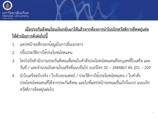 เมื่อประกันสังคมโอนเงินกลับมาให้แล้วหากต้องการนำไปเบิกสวัสดิการยืดหยุ่นต่อ
ให้ดำเนินการดังต่อไปนี้
1. แคปหน้าจอที่กรอกข้อมูลในการยื่นเอกสาร
2. ปริ้นประวัติการใช้ประโยชน์ทดแทน
3. โทรไปยังสำนักงานประกันสังคมเพื่อขอใบคำสั่งประโยชน์ทดแทนที่ระบุเลขที่ใบเสร็จ และ
วันที่ / และจำนวนเงินตามใบเสร็จที่แนบยืนไป เบอร์โทร 02 – 2484867 ต่อ 201 – 209
4. นำใบเสร็จฉบับจริง / ใบรับรองแพทย์ / ประวัติการใช้ประโยชน์ทดแทน / ใบคำสั่ง
ประโยชน์ทดแทนที่ได้จากประกันสังคม และใบที่แคปหน้าจอขณะยื่นเบิกในเวป แนบเบิก
สวัสดิการยืดหยุ่นต่อไป
13
 