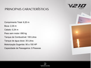 PRINCIPAIS CARACTERÍSTICAS

Comprimento Total: 6,20 m
Boca: 2,35 m
Calado: 0,34 m
Peso sem motor: 690 kg
Tanque de Combustível: 100 Litros
Tanque de água doce: 30 Litros
Motorização Sugerida: 90 a 150 HP
Capacidade de Passageiros: 9 Pessoas

 
