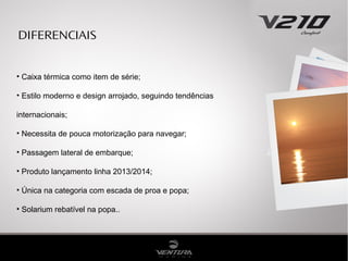 DIFERENCIAIS
• Caixa térmica como item de série;
• Estilo moderno e design arrojado, seguindo tendências
internacionais;
• Necessita de pouca motorização para navegar;
• Passagem lateral de embarque;
• Produto lançamento linha 2013/2014;
• Única na categoria com escada de proa e popa;
• Solarium rebatível na popa..

 