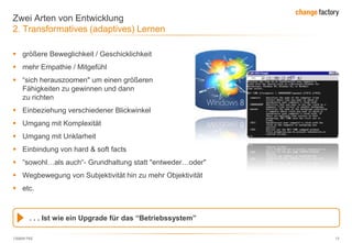 130809 FKE 13
Zwei Arten von Entwicklung
2. Transformatives (adaptives) Lernen
 größere Beweglichkeit / Geschicklichkeit
 mehr Empathie / Mitgefühl
 ―sich herauszoomen" um einen größeren Weitblick auf
Fähigkeiten zu gewinnen und dann den Fokus auf Handlung
zu richten
 Einbeziehung verschiedener Blickwinkel
 Umgang mit Komplexität
 Umgang mit Unklarheit
 Einbindung von hard & soft facts
 ―sowohl…als auch―- Grundhaltung statt "entweder…oder"
 Wegbewegung von Subjektivität hin zu mehr Objektivität
 etc.
. . . Ist wie ein Upgrade für das “Betriebssystem”
 