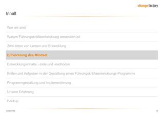 130809 FKE 15
Inhalt
Wer wir sind
Warum Führungskräfteentwicklung wesentlich ist
Zwei Arten von Lernen und Entwicklung
Entwicklung des Mindset
Entwicklungsinhalte, -ziele und -methoden
Rollen und Aufgaben in der Gestaltung eines Führungskräfteentwicklungs-Programms
Programmgestaltung und Implementierung
Unsere Erfahrung
Backup
 
