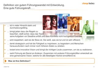 130809 FKE 17
Definition von gutem Führungswandel mit Entwicklung.
Eine gute Führungskraft . . .
 … ist in vieler Hinsicht stark und
durchsetzungsfähig.
 … bringt jeden dazu die Regeln zu
beachten, stellt sicher, dass das Team
seine Aufgaben vor Deadline erfüllt und dass Konflikte nicht hochgekocht werden.
 … wird respektiert, weil sie der Boss ist. Sie weiß, was sie tut und ist sehr effizient.
 … denkt strategisch und hat die Fähigkeit zu inspirieren, zu begeistern und Menschen
herauszufordern nach immer noch höheren Zielen zu streben.
 … kreiert eine innovative Vision und bringt die richtigen Leute zusammen, um sie zu realisieren.
 … sieht Führung als Dienst an Anderen. Zusammen mit anderen Führungskräften entwickelt sie
eine gemeinsame Vision, welche für alle Beteiligten höchst sinnstiftend ist.
Was ist Ihre Definition?
 