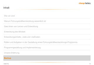 130809 FKE 50
Inhalt
Wer wir sind
Warum Führungskräfteentwicklung wesentlich ist
Zwei Arten von Lernen und Entwicklung
Entwicklung des Mindset
Entwicklungsinhalte, -ziele und -methoden
Rollen und Aufgaben in der Gestaltung eines Führungskräfteentwicklungs-Programms
Programmgestaltung und Implementierung
Unsere Erfahrung
Backup
 