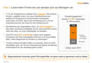 130809 FKE 9
Fakt 3: Leute treten Firmen bei und wenden sich von Managern ab
Gallup report 2011
Organisationen brauchen gute Führungskräfte um gute Leute zu gewinnen und zu halten.
Overall engagement
among 47,361 employees
in 120 countries
27%
62%
11%
Actively
disengaged
Not engaged
Engaged
 "11% der Arbeitnehmer weltweit sind engagiert. Mit anderen
Worten, ungefähr eine/r von neun ArbeitnehmerInnen
weltweit ist emotional mit seinem/ihrem Arbeitsplatz
verbunden und fühlt, dass er/sie die Ressourcen und die
Unterstützung hat, die er/sie für den Erfolg braucht.
 Die Mehrheit der Angestellten, 62%, ist nicht engagiert —
das heißt, emotional unbeteiligt und tut wahrscheinlich wenig
mehr als nötig, um ihren Arbeitsplatz zu behalten.
 Und 27% sind aktiv unbeteiligt, lassen eine negative
Sichtweise auf ihren Arbeitsplatz erkennen und sind anfällig
dafür, diese Negativität auf Andere zu übertragen."
 ―Unsere Untersuchungen haben uns gezeigt, dass es einen
Hauptfaktor gibt, der für die Verbesserung dieses Umstandes
entscheidend ist: der Arbeitsgruppen-Leiter.‖
 