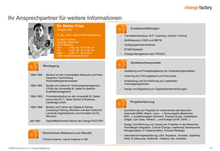 130809 Broschüre cF Change-Begleitung 18
Ihr Ansprechpartner für weitere Informationen
Dr. Stefan Fries
Jahrgang 1963
Dr. oec. (HSG), Diplom Wirtschaftsingenieur
Im Alten Fruchthof
Gotzinger Straße 52b
81371 München
Fon (+49) 89 - 76 73 66-140
Fax (+49) 89 - 76 73 66-100
Mobil (+49) 171 - 82 38 60 8
stefan.fries@change-factory.de
Werdegang
1984-1990 Studium an den Universitäten Karlsruhe und Paris-
Dauphine, Fachrichtung
Wirtschaftsingenieurswesen
1990-1992 Berater am Institut für Technologiemanagement
(ITEM) der Universität St. Gallen im Bereich
Qualitätsmanagement
1990-1993 Promotionsstudium an der Universität St. Gallen
und an der M.I.T. Sloan School of Business,
Cambridge (USA)
1994-1996 Berater und Trainer bei Grässle & Partner,
Consulting-Training, München und dem Institut für
Lernende Organisationen und Innovation (ILOI),
München
seit 1997 Geschäftsführender Partner der change FACTORY
Zusatzausbildungen
 Transaktionsanalyse, NLP, Coaching, Outdoor-Training
 Zertifizierung in DISG und MBTI©
 Großgruppeninterventionen
 EFQM-Assessor
 Change Management nach PROSCI
Arbeitsschwerpunkte
Persönliches Statement zum Wandel
"Omnia mutantur, nos et mutamur in illis"
 Gestaltung und Prozessbegleitung von Veränderungsprojekten
 Coaching von Führungsteams und Executives
 Entwicklung und Durchführung von Leadership-
Trainingsprogrammen
 Design und Begleitung von Organisationsentwicklungen
Projekterfahrung
 Durchführung von Projekten für Unternehmen der Branchen
Automobil (BMW, Bosch, Leoni, ..), Konsumgüter (Beiersdorf,
BSH,..), Investitionsgüter (Siemens, Thyssen Krupp, VoestAlpine,
Dräger, Carl Zeiss, Infineon,..) und Energie (EON, SWM,..)
 Design, Durchführung und Leitung von Projekten in den Bereichen
Post Merger Integration, Cultural Change, Leadership Development,
Reorganisation, IT Implementation, Process Redesign
 International Projekterfahrung; USA, Russland, Brasilien, Südafrika,
West- & Osteuropa, Südkorea, Thailand, Iran, Australia
 