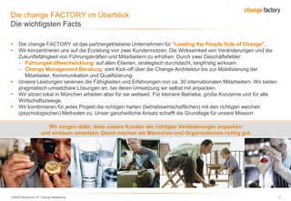 130809 Broschüre cF Change-Begleitung 2
Die change FACTORY im Überblick
Die wichtigsten Facts
 Die change FACTORY ist das partnergetriebene Unternehmen für "Leading the People Side of Change".
 Wir konzentrieren uns auf die Erzielung von zwei Kundennutzen: Die Wirksamkeit von Veränderungen und die
Zukunftsfähigkeit von Führungskräften und Mitarbeitern zu erhöhen. Durch zwei Geschäftsfelder:
Führungskräfteentwicklung: auf allen Ebenen, strategisch durchdacht, langfristig wirksam.
Change Management Beratung: vom Kick-off über die Change-Architektur bis zur Mobilisierung der
Mitarbeiter, Kommunikation und Qualifizierung.
 Unsere Leistungen vereinen die Fähigkeiten und Erfahrungen von ca. 30 internationalen Mitarbeitern. Wir bieten
pragmatisch umsetzbare Lösungen an, bei deren Umsetzung wir selbst mit anpacken.
 Wir sitzen lokal in München arbeiten aber für sie weltweit. Für kleinere Betriebe, große Konzerne und für alle
Wirtschaftszweige.
 Wir kombinieren für jedes Projekt die richtigen harten (betriebswirtschaftlichen) mit den richtigen weichen
(psychologischen) Methoden zu. Unser ganzheitliche Ansatz schafft die Grundlage für unsere Mission:
Wir sorgen dafür, dass unsere Kunden die richtigen Veränderungen anpacken
und wirksam umsetzen. Damit machen wir Menschen und Organisationen richtig gut.
 