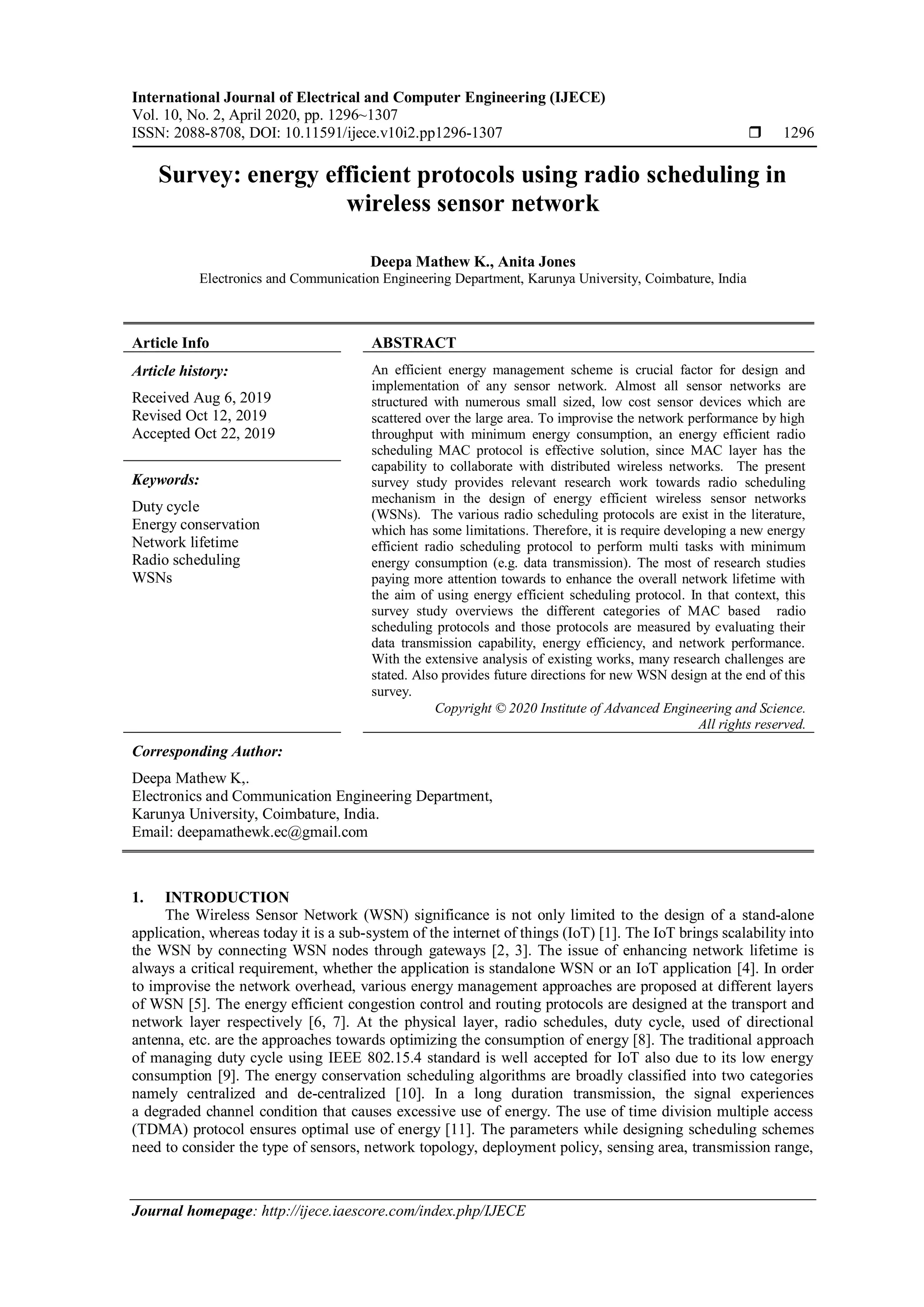 International Journal of Electrical and Computer Engineering (IJECE) Vol. 10, No. 2, April 2020, pp. 1296~1307 ISSN: 2088-8708, DOI: 10.11591/ijece.v10i2.pp1296-1307  1296 Journal homepage: http://ijece.iaescore.com/index.php/IJECE Survey: energy efficient protocols using radio scheduling in wireless sensor network Deepa Mathew K., Anita Jones Electronics and Communication Engineering Department, Karunya University, Coimbature, India Article Info ABSTRACT Article history: Received Aug 6, 2019 Revised Oct 12, 2019 Accepted Oct 22, 2019 An efficient energy management scheme is crucial factor for design and implementation of any sensor network. Almost all sensor networks are structured with numerous small sized, low cost sensor devices which are scattered over the large area. To improvise the network performance by high throughput with minimum energy consumption, an energy efficient radio scheduling MAC protocol is effective solution, since MAC layer has the capability to collaborate with distributed wireless networks. The present survey study provides relevant research work towards radio scheduling mechanism in the design of energy efficient wireless sensor networks (WSNs). The various radio scheduling protocols are exist in the literature, which has some limitations. Therefore, it is require developing a new energy efficient radio scheduling protocol to perform multi tasks with minimum energy consumption (e.g. data transmission). The most of research studies paying more attention towards to enhance the overall network lifetime with the aim of using energy efficient scheduling protocol. In that context, this survey study overviews the different categories of MAC based radio scheduling protocols and those protocols are measured by evaluating their data transmission capability, energy efficiency, and network performance. With the extensive analysis of existing works, many research challenges are stated. Also provides future directions for new WSN design at the end of this survey. Keywords: Duty cycle Energy conservation Network lifetime Radio scheduling WSNs Copyright © 2020 Institute of Advanced Engineering and Science. All rights reserved. Corresponding Author: Deepa Mathew K,. Electronics and Communication Engineering Department, Karunya University, Coimbature, India. Email: deepamathewk.ec@gmail.com 1. INTRODUCTION The Wireless Sensor Network (WSN) significance is not only limited to the design of a stand-alone application, whereas today it is a sub-system of the internet of things (IoT) [1]. The IoT brings scalability into the WSN by connecting WSN nodes through gateways [2, 3]. The issue of enhancing network lifetime is always a critical requirement, whether the application is standalone WSN or an IoT application [4]. In order to improvise the network overhead, various energy management approaches are proposed at different layers of WSN [5]. The energy efficient congestion control and routing protocols are designed at the transport and network layer respectively [6, 7]. At the physical layer, radio schedules, duty cycle, used of directional antenna, etc. are the approaches towards optimizing the consumption of energy [8]. The traditional approach of managing duty cycle using IEEE 802.15.4 standard is well accepted for IoT also due to its low energy consumption [9]. The energy conservation scheduling algorithms are broadly classified into two categories namely centralized and de-centralized [10]. In a long duration transmission, the signal experiences a degraded channel condition that causes excessive use of energy. The use of time division multiple access (TDMA) protocol ensures optimal use of energy [11]. The parameters while designing scheduling schemes need to consider the type of sensors, network topology, deployment policy, sensing area, transmission range, 