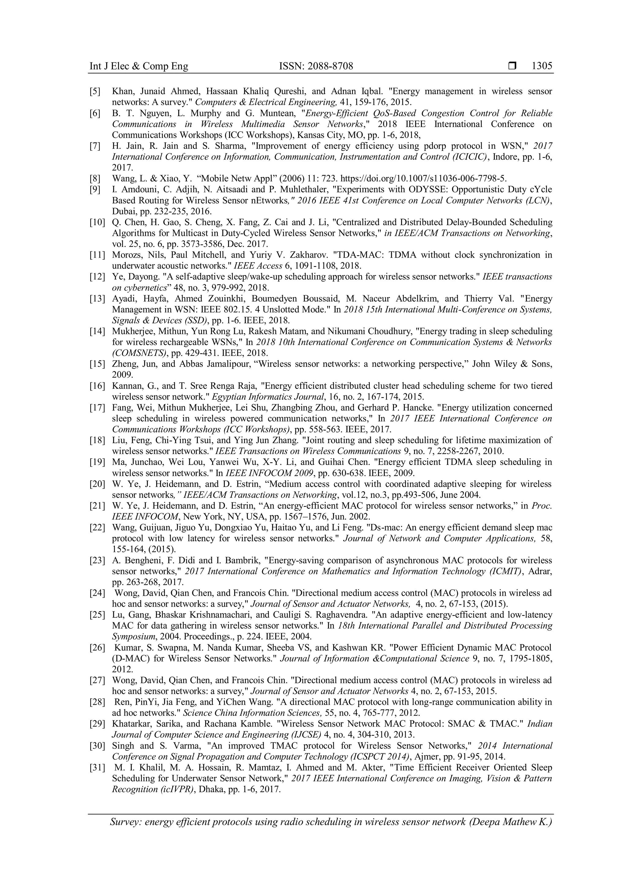 Int J Elec & Comp Eng ISSN: 2088-8708  Survey: energy efficient protocols using radio scheduling in wireless sensor network (Deepa Mathew K.) 1305 [5] Khan, Junaid Ahmed, Hassaan Khaliq Qureshi, and Adnan Iqbal. "Energy management in wireless sensor networks: A survey." Computers & Electrical Engineering, 41, 159-176, 2015. [6] B. T. Nguyen, L. Murphy and G. Muntean, "Energy-Efficient QoS-Based Congestion Control for Reliable Communications in Wireless Multimedia Sensor Networks," 2018 IEEE International Conference on Communications Workshops (ICC Workshops), Kansas City, MO, pp. 1-6, 2018, [7] H. Jain, R. Jain and S. Sharma, "Improvement of energy efficiency using pdorp protocol in WSN," 2017 International Conference on Information, Communication, Instrumentation and Control (ICICIC), Indore, pp. 1-6, 2017. [8] Wang, L. & Xiao, Y. “Mobile Netw Appl” (2006) 11: 723. https://doi.org/10.1007/s11036-006-7798-5. [9] I. Amdouni, C. Adjih, N. Aitsaadi and P. Muhlethaler, "Experiments with ODYSSE: Opportunistic Duty cYcle Based Routing for Wireless Sensor nEtworks," 2016 IEEE 41st Conference on Local Computer Networks (LCN), Dubai, pp. 232-235, 2016. [10] Q. Chen, H. Gao, S. Cheng, X. Fang, Z. Cai and J. Li, "Centralized and Distributed Delay-Bounded Scheduling Algorithms for Multicast in Duty-Cycled Wireless Sensor Networks," in IEEE/ACM Transactions on Networking, vol. 25, no. 6, pp. 3573-3586, Dec. 2017. [11] Morozs, Nils, Paul Mitchell, and Yuriy V. Zakharov. "TDA-MAC: TDMA without clock synchronization in underwater acoustic networks." IEEE Access 6, 1091-1108, 2018. [12] Ye, Dayong. "A self-adaptive sleep/wake-up scheduling approach for wireless sensor networks." IEEE transactions on cybernetics” 48, no. 3, 979-992, 2018. [13] Ayadi, Hayfa, Ahmed Zouinkhi, Boumedyen Boussaid, M. Naceur Abdelkrim, and Thierry Val. "Energy Management in WSN: IEEE 802.15. 4 Unslotted Mode." In 2018 15th International Multi-Conference on Systems, Signals & Devices (SSD), pp. 1-6. IEEE, 2018. [14] Mukherjee, Mithun, Yun Rong Lu, Rakesh Matam, and Nikumani Choudhury, "Energy trading in sleep scheduling for wireless rechargeable WSNs," In 2018 10th International Conference on Communication Systems & Networks (COMSNETS), pp. 429-431. IEEE, 2018. [15] Zheng, Jun, and Abbas Jamalipour, “Wireless sensor networks: a networking perspective,” John Wiley & Sons, 2009. [16] Kannan, G., and T. Sree Renga Raja, "Energy efficient distributed cluster head scheduling scheme for two tiered wireless sensor network." Egyptian Informatics Journal, 16, no. 2, 167-174, 2015. [17] Fang, Wei, Mithun Mukherjee, Lei Shu, Zhangbing Zhou, and Gerhard P. Hancke. "Energy utilization concerned sleep scheduling in wireless powered communication networks," In 2017 IEEE International Conference on Communications Workshops (ICC Workshops), pp. 558-563. IEEE, 2017. [18] Liu, Feng, Chi-Ying Tsui, and Ying Jun Zhang. "Joint routing and sleep scheduling for lifetime maximization of wireless sensor networks." IEEE Transactions on Wireless Communications 9, no. 7, 2258-2267, 2010. [19] Ma, Junchao, Wei Lou, Yanwei Wu, X-Y. Li, and Guihai Chen. "Energy efficient TDMA sleep scheduling in wireless sensor networks." In IEEE INFOCOM 2009, pp. 630-638. IEEE, 2009. [20] W. Ye, J. Heidemann, and D. Estrin, “Medium access control with coordinated adaptive sleeping for wireless sensor networks,” IEEE/ACM Transactions on Networking, vol.12, no.3, pp.493-506, June 2004. [21] W. Ye, J. Heidemann, and D. Estrin, “An energy-efficient MAC protocol for wireless sensor networks,” in Proc. IEEE INFOCOM, New York, NY, USA, pp. 1567–1576, Jun. 2002. [22] Wang, Guijuan, Jiguo Yu, Dongxiao Yu, Haitao Yu, and Li Feng. "Ds-mac: An energy efficient demand sleep mac protocol with low latency for wireless sensor networks." Journal of Network and Computer Applications, 58, 155-164, (2015). [23] A. Bengheni, F. Didi and I. Bambrik, "Energy-saving comparison of asynchronous MAC protocols for wireless sensor networks," 2017 International Conference on Mathematics and Information Technology (ICMIT), Adrar, pp. 263-268, 2017. [24] Wong, David, Qian Chen, and Francois Chin. "Directional medium access control (MAC) protocols in wireless ad hoc and sensor networks: a survey," Journal of Sensor and Actuator Networks, 4, no. 2, 67-153, (2015). [25] Lu, Gang, Bhaskar Krishnamachari, and Cauligi S. Raghavendra. "An adaptive energy-efficient and low-latency MAC for data gathering in wireless sensor networks." In 18th International Parallel and Distributed Processing Symposium, 2004. Proceedings., p. 224. IEEE, 2004. [26] Kumar, S. Swapna, M. Nanda Kumar, Sheeba VS, and Kashwan KR. "Power Efficient Dynamic MAC Protocol (D-MAC) for Wireless Sensor Networks." Journal of Information &Computational Science 9, no. 7, 1795-1805, 2012. [27] Wong, David, Qian Chen, and Francois Chin. "Directional medium access control (MAC) protocols in wireless ad hoc and sensor networks: a survey," Journal of Sensor and Actuator Networks 4, no. 2, 67-153, 2015. [28] Ren, PinYi, Jia Feng, and YiChen Wang. "A directional MAC protocol with long-range communication ability in ad hoc networks." Science China Information Sciences, 55, no. 4, 765-777, 2012. [29] Khatarkar, Sarika, and Rachana Kamble. "Wireless Sensor Network MAC Protocol: SMAC & TMAC." Indian Journal of Computer Science and Engineering (IJCSE) 4, no. 4, 304-310, 2013. [30] Singh and S. Varma, "An improved TMAC protocol for Wireless Sensor Networks," 2014 International Conference on Signal Propagation and Computer Technology (ICSPCT 2014), Ajmer, pp. 91-95, 2014. [31] M. I. Khalil, M. A. Hossain, R. Mamtaz, I. Ahmed and M. Akter, "Time Efficient Receiver Oriented Sleep Scheduling for Underwater Sensor Network," 2017 IEEE International Conference on Imaging, Vision & Pattern Recognition (icIVPR), Dhaka, pp. 1-6, 2017. 
